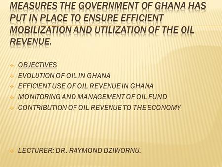  OBJECTIVES  EVOLUTION OF OIL IN GHANA  EFFICIENT USE OF OIL REVENUE IN GHANA  MONITORING AND MANAGEMENT OF OIL FUND  CONTRIBUTION OF OIL REVENUE.