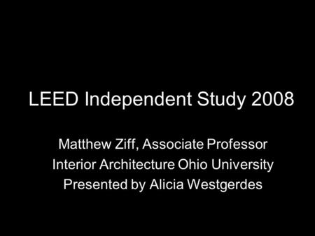 LEED Independent Study 2008 Matthew Ziff, Associate Professor Interior Architecture Ohio University Presented by Alicia Westgerdes.