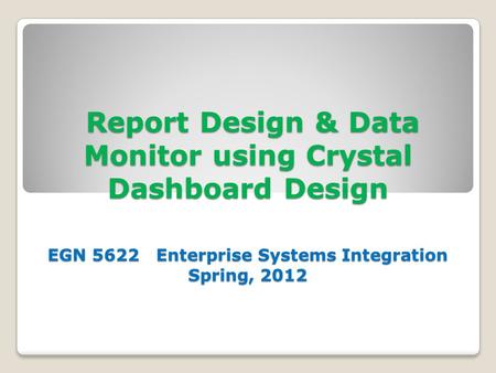Report Design & Data Monitor using Crystal Dashboard Design EGN 5622 Enterprise Systems Integration Spring, 2012 Report Design & Data Monitor using Crystal.