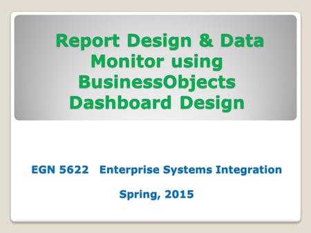 Report Design & Data Monitor using BusinessObjects Dashboard Design EGN 5622 Enterprise Systems Integration Spring, 2015 Report Design & Data Monitor using.