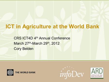 ICT in Agriculture at the World Bank CRS ICT4D 4 th Annual Conference March 27 th -March 29 th, 2012 Cory Belden.