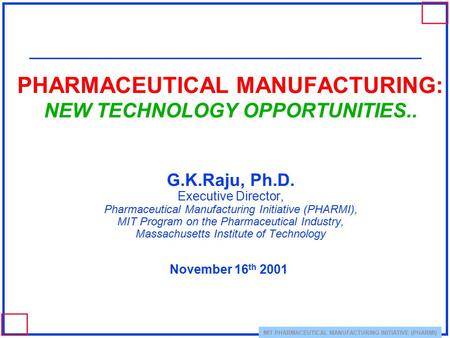 MIT PHARMACEUTICAL MANUFACTURING INITIATIVE (PHARMI) PHARMACEUTICAL MANUFACTURING: NEW TECHNOLOGY OPPORTUNITIES.. G.K.Raju, Ph.D. Executive Director, Pharmaceutical.