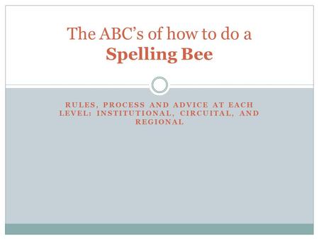 RULES, PROCESS AND ADVICE AT EACH LEVEL: INSTITUTIONAL, CIRCUITAL, AND REGIONAL The ABC’s of how to do a Spelling Bee.