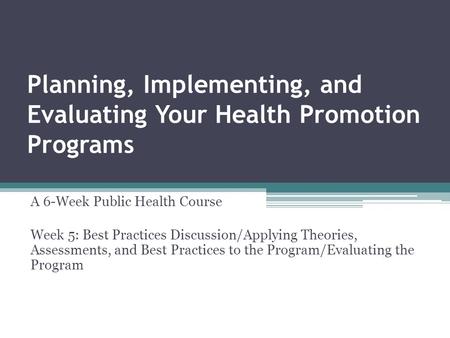 Planning, Implementing, and Evaluating Your Health Promotion Programs A 6-Week Public Health Course Week 5: Best Practices Discussion/Applying Theories,