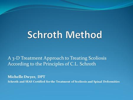 Schroth Method A 3-D Treatment Approach to Treating Scoliosis According to the Principles of C.L. Schroth Michelle Dwyer, DPT Schroth and SEAS Certified.