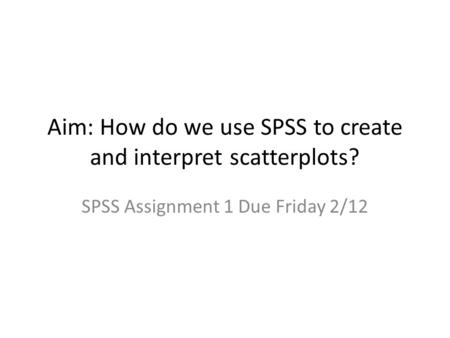 Aim: How do we use SPSS to create and interpret scatterplots? SPSS Assignment 1 Due Friday 2/12.