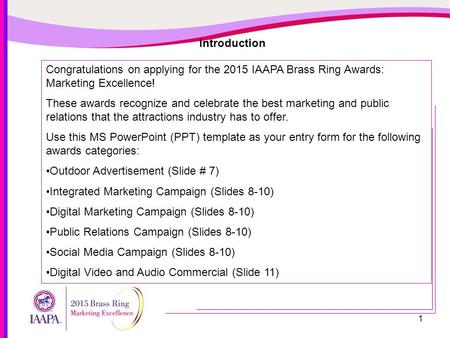 1 Introduction Congratulations on applying for the 2015 IAAPA Brass Ring Awards: Marketing Excellence! These awards recognize and celebrate the best marketing.