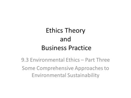 Ethics Theory and Business Practice 9.3 Environmental Ethics – Part Three Some Comprehensive Approaches to Environmental Sustainability.