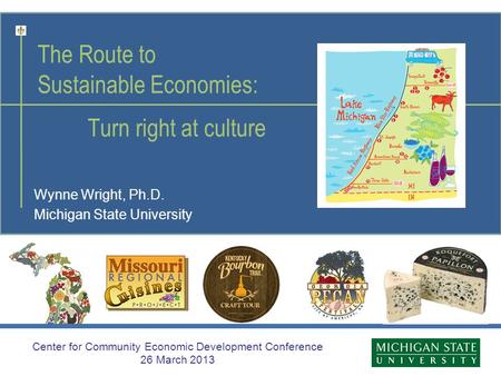 The Route to Sustainable Economies: Turn right at culture Wynne Wright, Ph.D. Michigan State University Center for Community Economic Development Conference.