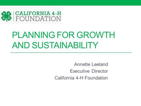 PLANNING FOR GROWTH AND SUSTAINABILITY Annette Leeland Executive Director California 4-H Foundation.