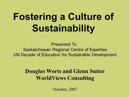 Fostering a Culture of Sustainability Douglas Worts and Glenn Sutter WorldViews Consulting October, 2007 Presented To: Saskatchewan Regional Centre of.