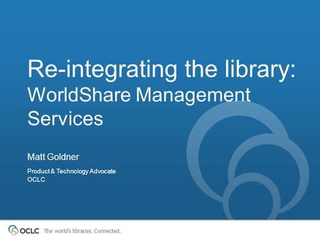 The world’s libraries. Connected. Re-integrating the library: WorldShare Management Services Matt Goldner Product & Technology Advocate OCLC.