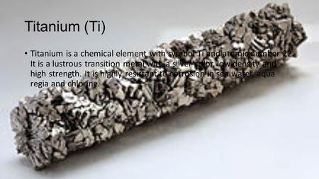 Titanium (Ti) Titanium is a chemical element with symbol Ti and atomic number 22. It is a lustrous transition metal with a silver color, low density and.
