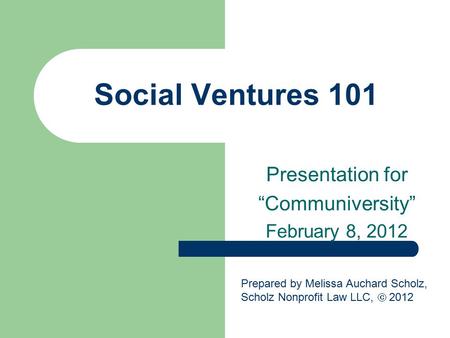 Social Ventures 101 Presentation for “Communiversity” February 8, 2012 Prepared by Melissa Auchard Scholz, Scholz Nonprofit Law LLC,  2012.