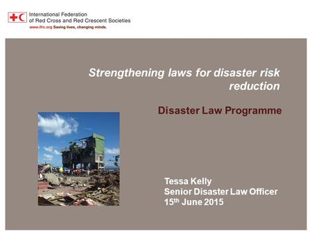 Disaster Law Programme Strengthening laws for disaster risk reduction Disaster Law Programme Tessa Kelly Senior Disaster Law Officer 15 th June 2015.