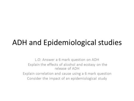 ADH and Epidemiological studies L.O: Answer a 6 mark question on ADH Explain the effects of alcohol and ecstasy on the release of ADH Explain correlation.
