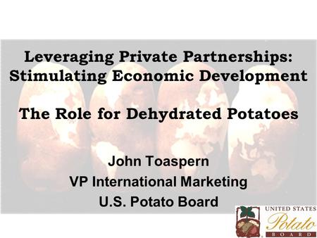 Leveraging Private Partnerships: Stimulating Economic Development The Role for Dehydrated Potatoes John Toaspern VP International Marketing U.S. Potato.