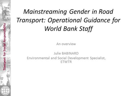 Transport for Social Responsibility Mainstreaming Gender in Road Transport: Operational Guidance for World Bank Staff An overview Julie BABINARD Environmental.
