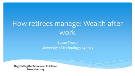 How retirees manage: Wealth after work Susan Thorp University of Technology Sydney Negotiating the Retirement Risk Zone December 2013.