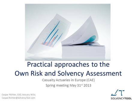 Practical approaches to the Own Risk and Solvency Assessment Casualty Actuaries in Europe (CAE) Spring meeting May 31 st 2013 Caspar Richter, CEO, Actuary.