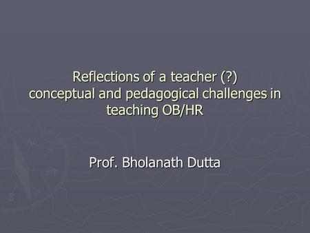 Reflections of a teacher (?) conceptual and pedagogical challenges in teaching OB/HR Prof. Bholanath Dutta.