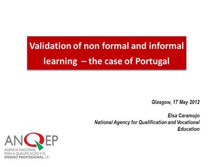 Validation of non formal and informal learning – the case of Portugal Glasgow, 17 May 2012 Elsa Caramujo National Agency for Qualification and Vocational.