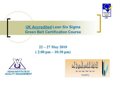 UK Accredited Lean Six Sigma Green Belt Certification Course 22 – 27 May 2010 ( 2:00 pm – 10:30 pm) ASIAN INSTITUTE Of QUALITY MANAGEMENT.
