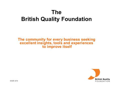 © BQF 2014 The community for every business seeking excellent insights, tools and experiences to improve itself The British Quality Foundation.
