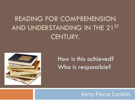 READING FOR COMPREHENSION AND UNDERSTANDING IN THE 21 ST CENTURY. Kerry Pierce Conklin How is this achieved? Who is responsible?