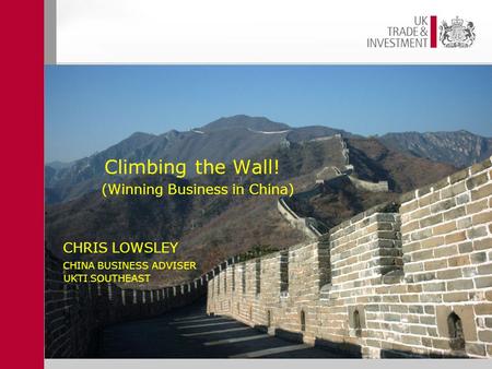 CHRIS LOWSLEY CHINA BUSINESS ADVISER UKTI SOUTHEAST Climbing the Wall! (Winning Business in China).