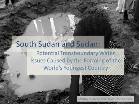 South Sudan and Sudan: Potential Transboundary Water Issues Caused by the Forming of the World’s Youngest Country Johnny Sullivan and Dave Christiansen.