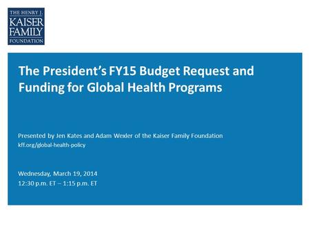 The President’s FY15 Budget Request and Funding for Global Health Programs Wednesday, March 19, 2014 12:30 p.m. ET – 1:15 p.m. ET Presented by Jen Kates.