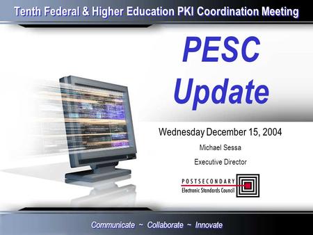 Tenth Federal & Higher Education PKI Coordination Meeting PESC Update Wednesday December 15, 2004 Michael Sessa Executive Director Communicate ~ Collaborate.
