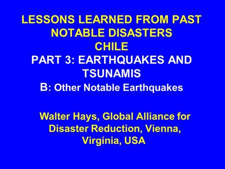 LESSONS LEARNED FROM PAST NOTABLE DISASTERS CHILE PART 3: EARTHQUAKES AND TSUNAMIS B : Other Notable Earthquakes Walter Hays, Global Alliance for Disaster.
