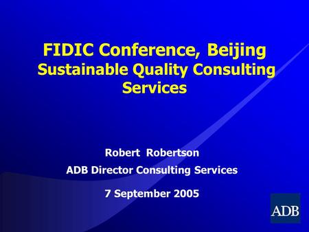 FIDIC Conference, Beijing Sustainable Quality Consulting Services Robert Robertson ADB Director Consulting Services 7 September 2005.
