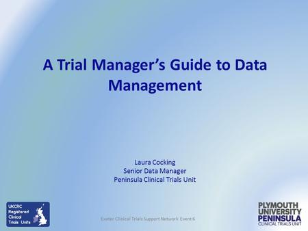 Laura Cocking Senior Data Manager Peninsula Clinical Trials Unit A Trial Manager’s Guide to Data Management Exeter Clinical Trials Support Network Event.