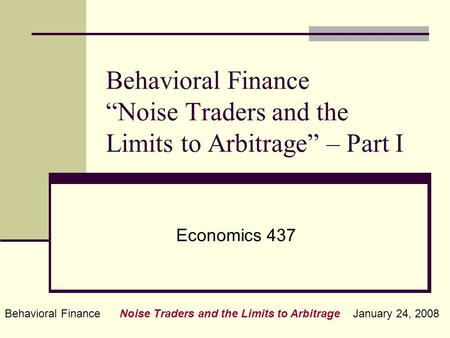 Behavioral Finance Noise Traders and the Limits to Arbitrage January 24, 2008 Behavioral Finance “Noise Traders and the Limits to Arbitrage” – Part I Economics.