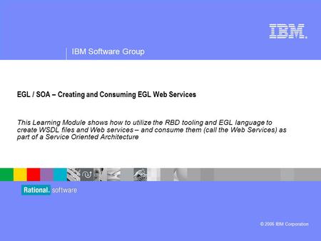 ® IBM Software Group © 2006 IBM Corporation EGL / SOA – Creating and Consuming EGL Web Services This Learning Module shows how to utilize the RBD tooling.