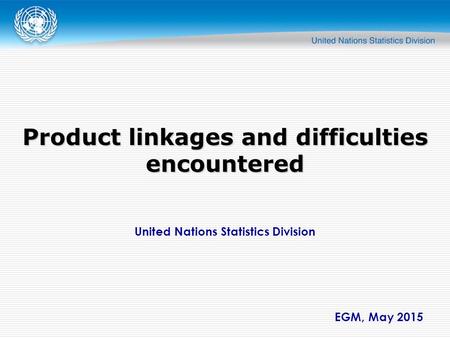United Nations Statistics Division EGM, May 2015 Product linkages and difficulties encountered.