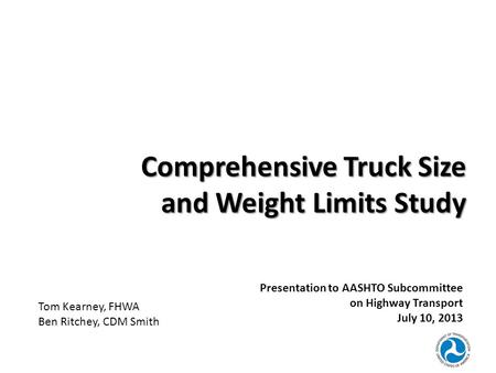 Comprehensive Truck Size and Weight Limits Study Presentation to AASHTO Subcommittee on Highway Transport July 10, 2013 Tom Kearney, FHWA Ben Ritchey,