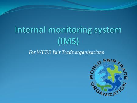 For WFTO Fair Trade organisations. Why do we need an IMS for the Guarantee System? We need to ensure that Fair Trade is happening on the ground End producers.