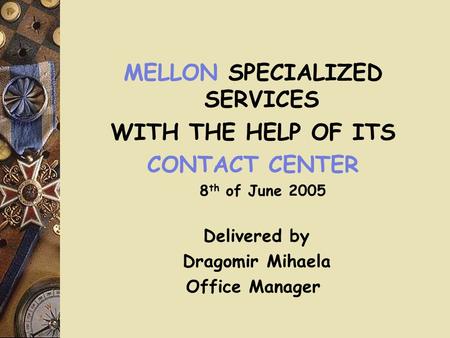 MELLON SPECIALIZED SERVICES WITH THE HELP OF ITS CONTACT CENTER 8 th of June 2005 Delivered by Dragomir Mihaela Office Manager.