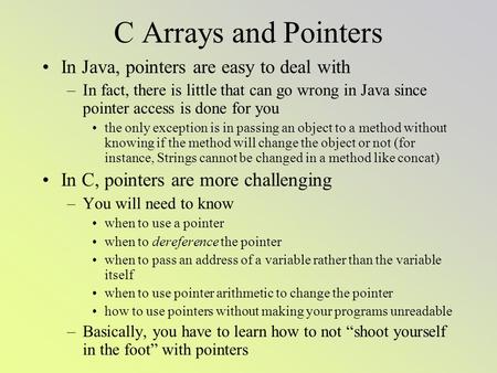 C Arrays and Pointers In Java, pointers are easy to deal with –In fact, there is little that can go wrong in Java since pointer access is done for you.