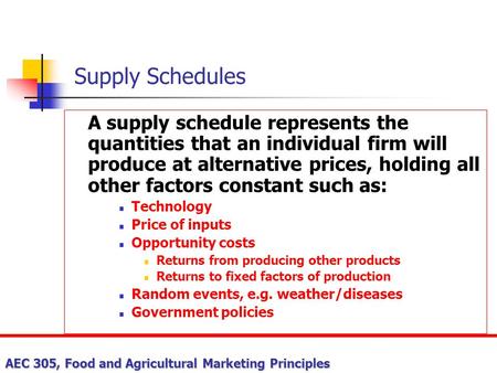 Supply Schedules A supply schedule represents the quantities that an individual firm will produce at alternative prices, holding all other factors constant.