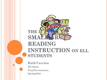 THE BENEFITS OF SMALL GROUP READING INSTRUCTION ON ELL STUDENTS Ruth Carrion ED 702.22 Final Presentation Spring 2010.