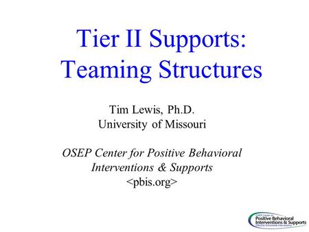 Tier II Supports: Teaming Structures Tim Lewis, Ph.D. University of Missouri OSEP Center for Positive Behavioral Interventions & Supports.