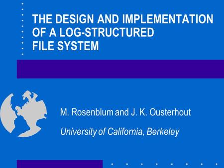 THE DESIGN AND IMPLEMENTATION OF A LOG-STRUCTURED FILE SYSTEM M. Rosenblum and J. K. Ousterhout University of California, Berkeley.