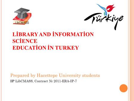 LİBRARY AND İNFORMATİON SCİENCE EDUCATİON İN TURKEY Prepared by Hacettepe University students IP LibCMASS, Contract № 2011-ERA-IP-7.