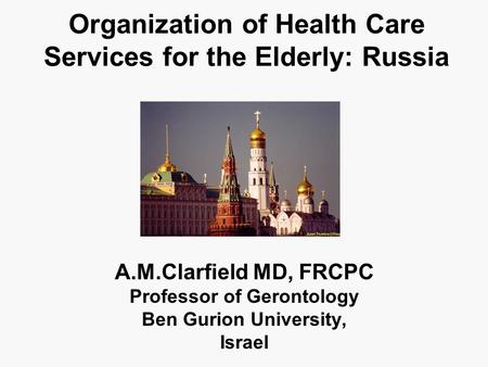 Organization of Health Care Services for the Elderly: Russia A.M.Clarfield MD, FRCPC Professor of Gerontology Ben Gurion University, Israel.