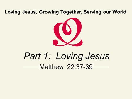 Loving Jesus, Growing Together, Serving our World Part 1: Loving Jesus Matthew 22:37-39.
